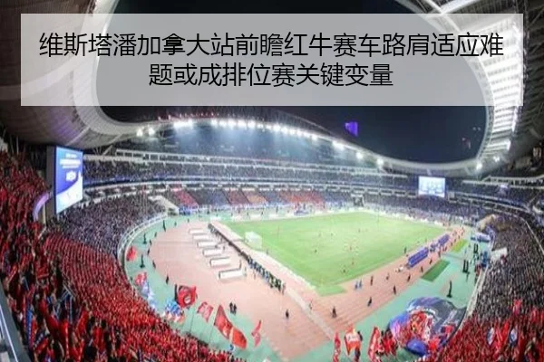 维斯塔潘加拿大站前瞻红牛赛车路肩适应难题或成排位赛关键变量